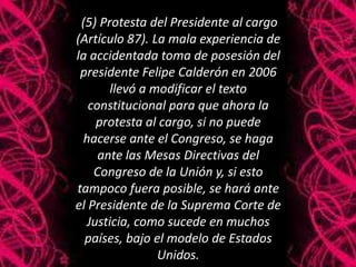 (5) Protesta del Presidente al cargo
(Artículo 87). La mala experiencia de
la accidentada toma de posesión del
presidente Felipe Calderón en 2006
llevó a modificar el texto
constitucional para que ahora la
protesta al cargo, si no puede
hacerse ante el Congreso, se haga
ante las Mesas Directivas del
Congreso de la Unión y, si esto
tampoco fuera posible, se hará ante
el Presidente de la Suprema Corte de
Justicia, como sucede en muchos
países, bajo el modelo de Estados
Unidos.
 
