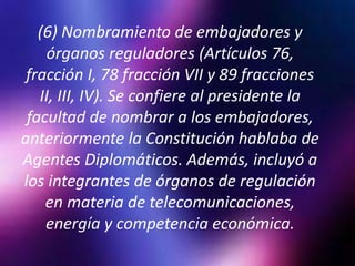 (6) Nombramiento de embajadores y
órganos reguladores (Artículos 76,
fracción I, 78 fracción VII y 89 fracciones
II, III, IV). Se confiere al presidente la
facultad de nombrar a los embajadores,
anteriormente la Constitución hablaba de
Agentes Diplomáticos. Además, incluyó a
los integrantes de órganos de regulación
en materia de telecomunicaciones,
energía y competencia económica.
 