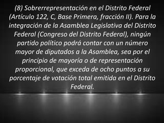 (8) Sobrerrepresentación en el Distrito Federal
(Artículo 122, C, Base Primera, fracción II). Para la
integración de la Asamblea Legislativa del Distrito
Federal (Congreso del Distrito Federal), ningún
partido político podrá contar con un número
mayor de diputados a la Asamblea, sea por el
principio de mayoría o de representación
proporcional, que exceda de ocho puntos a su
porcentaje de votación total emitida en el Distrito
Federal.
 