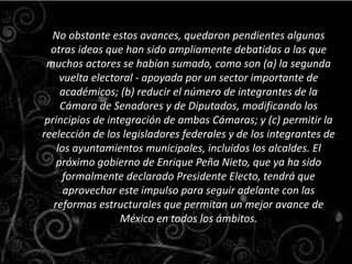 No obstante estos avances, quedaron pendientes algunas
otras ideas que han sido ampliamente debatidas a las que
muchos actores se habían sumado, como son (a) la segunda
vuelta electoral - apoyada por un sector importante de
académicos; (b) reducir el número de integrantes de la
Cámara de Senadores y de Diputados, modificando los
principios de integración de ambas Cámaras; y (c) permitir la
reelección de los legisladores federales y de los integrantes de
los ayuntamientos municipales, incluidos los alcaldes. El
próximo gobierno de Enrique Peña Nieto, que ya ha sido
formalmente declarado Presidente Electo, tendrá que
aprovechar este impulso para seguir adelante con las
reformas estructurales que permitan un mejor avance de
México en todos los ámbitos.
 