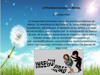10 Problemas Sociales en México.
1.- Inseguridad.
La inseguridad constituye uno de los grandes problemas de
México. Se manifiesta en dos formas: la inseguridad que vive
la población, afectada por el aumento de los delitos, y el auge
del narcotráfico, que se explica por la incorporación de México
a la ruta de la cocaína proveniente de Colombia con destino a
Estados Unidos. Esto se manifiesta diariamente en
una creciente violencia, concentrada en los enfrentamientos
entre organizaciones criminales y entre estas y las fuerzas de
seguridad.
 