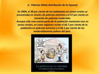 2.- Pobreza (Mala distribución de la riqueza)
En 2004, el 28 por ciento de los habitantes en zonas rurales se
encontraba en niveles de pobreza extrema y el 57 por ciento en
situación de pobreza moderada.
Aunque sólo una cuarta parte de la población mexicana vive en
zonas rurales, en estas regiones reside el 60.7 por ciento de la
población en pobreza extrema y el 46.1 por ciento de los
moderadamente pobres del país.
 