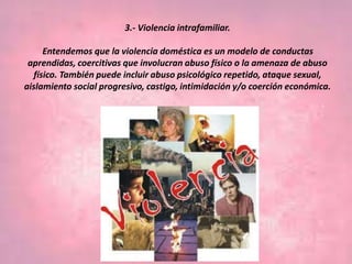 3.- Violencia intrafamiliar.
Entendemos que la violencia doméstica es un modelo de conductas
aprendidas, coercitivas que involucran abuso físico o la amenaza de abuso
físico. También puede incluir abuso psicológico repetido, ataque sexual,
aislamiento social progresivo, castigo, intimidación y/o coerción económica.
 