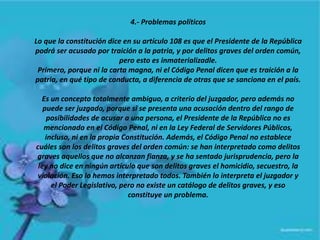 4.- Problemas políticos
Lo que la constitución dice en su artículo 108 es que el Presidente de la República
podrá ser acusado por traición a la patria, y por delitos graves del orden común,
pero esto es inmaterializadle.
Primero, porque ni la carta magna, ni el Código Penal dicen que es traición a la
patria, en qué tipo de conducta, a diferencia de otras que se sanciona en el país.
Es un concepto totalmente ambiguo, a criterio del juzgador, pero además no
puede ser juzgado, porque si se presenta una acusación dentro del rango de
posibilidades de acusar a una persona, el Presidente de la República no es
mencionado en el Código Penal, ni en la Ley Federal de Servidores Públicos,
incluso, ni en la propia Constitución. Además, el Código Penal no establece
cuáles son los delitos graves del orden común: se han interpretado como delitos
graves aquellos que no alcanzan fianza, y se ha sentado jurisprudencia, pero la
ley no dice en ningún artículo que son delitos graves el homicidio, secuestro, la
violación. Eso lo hemos interpretado todos. También lo interpreta el juzgador y
el Poder Legislativo, pero no existe un catálogo de delitos graves, y eso
constituye un problema.
 