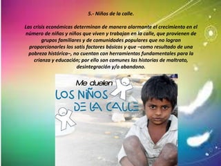 5.- Niños de la calle.
Las crisis económicas determinan de manera alarmante el crecimiento en el
número de niñas y niños que viven y trabajan en la calle, que provienen de
grupos familiares y de comunidades populares que no logran
proporcionarles los satis factores básicos y que –como resultado de una
pobreza histórica–, no cuentan con herramientas fundamentales para la
crianza y educación; por ello son comunes las historias de maltrato,
desintegración y/o abandono.
 