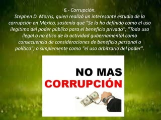 6.- Corrupción.
Stephen D. Morris, quien realizó un interesante estudio de la
corrupción en México, sostenía que "Se la ha definido como el uso
ilegitimo del poder público para el beneficio privado"; "Todo uso
ilegal o no ético de la actividad gubernamental como
consecuencia de consideraciones de beneficio personal o
político"; o simplemente como "el uso arbitrario del poder".
 