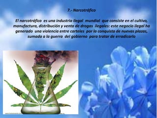 7.- Narcotráfico
El narcotráfico es una industria ilegal mundial que consiste en el cultivo,
manufactura, distribución y venta de drogas ilegales: este negocio ilegal ha
generado una violencia entre carteles por la conquista de nuevas plazas,
sumada a la guerra del gobierno para tratar de erradicarlo
 