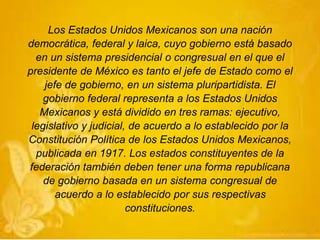 Los Estados Unidos Mexicanos son una nación
democrática, federal y laica, cuyo gobierno está basado
en un sistema presidencial o congresual en el que el
presidente de México es tanto el jefe de Estado como el
jefe de gobierno, en un sistema pluripartidista. El
gobierno federal representa a los Estados Unidos
Mexicanos y está dividido en tres ramas: ejecutivo,
legislativo y judicial, de acuerdo a lo establecido por la
Constitución Política de los Estados Unidos Mexicanos,
publicada en 1917. Los estados constituyentes de la
federación también deben tener una forma republicana
de gobierno basada en un sistema congresual de
acuerdo a lo establecido por sus respectivas
constituciones.
 