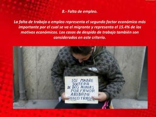 8.- Falta de empleo.
La falta de trabajo o empleo representa el segundo factor económico más
importante por el cual se va el migrante y representa el 15.4% de los
motivos económicos. Los casos de despido de trabajo también son
considerados en este criterio.
 