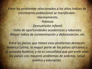 Entre los problemas relacionados a los altos índices de
crecimiento poblacional se manifiestan:
· Hacinamiento.
· Pobreza.
· Desnutrición infantil.
· Falta de oportunidades académicas y laborales.
· Mayor índice de contaminación y deforestación, etc.
Entre los países que tienen esos problemas destacan:
América Latina, la mayor parte de los países africanos y
el suroeste Asiático; y no es casualidad que por ende sean
los países con mayores problemas de pobreza, salud
pública y educación.
 