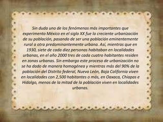 Sin duda uno de los fenómenos más importantes que
experimento México en el siglo XX fue la creciente urbanización
de su población, pasando de ser una población eminentemente
rural a otra predominantemente urbana. Así, mientras que en
1930, siete de cada diez personas habitaban en localidades
urbanas, en el año 2000 tres de cada cuatro habitantes residen
en zonas urbanas. Sin embargo este proceso de urbanización no
se ha dado de manera homogénea y mientras más del 90% de la
población del Distrito federal, Nuevo León, Baja California viven
en localidades con 2,500 habitantes o más, en Oaxaca, Chiapas e
Hidalgo, menos de la mitad de la población viven en localidades
urbanas.
 