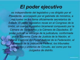 El poder ejecutivo
es independiente del legislativo y es dirigido por el
Presidente, aconsejado por el gabinete de ministros, a
los cuales se les llama oficialmente secretarios de
Estado. El poder legislativo recae en el Congreso de la
Unión, un cuerpo legislativo bicameral compuesto por la
Cámara de Senadores y la Cámara de Diputados. El
poder judicial se encarga de la judicatura, conformada
por la Suprema Corte de Justicia de la Nación, el
Tribunal Electoral del Poder Judicial de la Federación, el
Consejo de la Judicatura Federal, los tribunales
colegiados y unitarios de Circuito, así como por los
Juzgados de distrito.
 