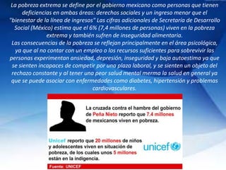 La pobreza extrema se define por el gobierno mexicano como personas que tienen
deficiencias en ambas áreas: derechos sociales y un ingreso menor que el
"bienestar de la línea de ingresos" Las cifras adicionales de Secretaría de Desarrollo
Social (México) estima que el 6% (7,4 millones de personas) viven en la pobreza
extrema y también sufren de inseguridad alimentaria.
Las consecuencias de la pobreza se reflejan principalmente en el área psicológica,
ya que al no contar con un empleo o los recursos suficientes para sobrevivir las
personas experimentan ansiedad, depresión, inseguridad y baja autoestima ya que
se sienten incapaces de competir por una plaza laboral, y se sienten un objeto del
rechazo constante y al tener una peor salud mental merma la salud en general ya
que se puede asociar con enfermedades como diabetes, hipertensión y problemas
cardiovasculares.
 