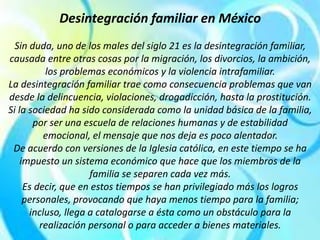 Desintegración familiar en México
Sin duda, uno de los males del siglo 21 es la desintegración familiar,
causada entre otras cosas por la migración, los divorcios, la ambición,
los problemas económicos y la violencia intrafamiliar.
La desintegración familiar trae como consecuencia problemas que van
desde la delincuencia, violaciones, drogadicción, hasta la prostitución.
Si la sociedad ha sido considerada como la unidad básica de la familia,
por ser una escuela de relaciones humanas y de estabilidad
emocional, el mensaje que nos deja es poco alentador.
De acuerdo con versiones de la Iglesia católica, en este tiempo se ha
impuesto un sistema económico que hace que los miembros de la
familia se separen cada vez más.
Es decir, que en estos tiempos se han privilegiado más los logros
personales, provocando que haya menos tiempo para la familia;
incluso, llega a catalogarse a ésta como un obstáculo para la
realización personal o para acceder a bienes materiales.
 