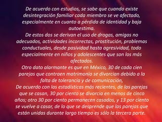 De acuerdo con estudios, se sabe que cuando existe
desintegración familiar cada miembro se ve afectado,
especialmente en cuanto a pérdida de identidad y baja
autoestima.
De estos dos se derivan el uso de drogas, amigos no
adecuados, actividades incorrectas, prostitución, problemas
conductuales, desde pasividad hasta agresividad, todo
especialmente en niños y adolescentes que son los más
afectados.
Otro dato alarmante es que en México, 30 de cada cien
parejas que contraen matrimonio se divorcian debido a la
falta de tolerancia y de comunicación,
De acuerdo con las estadísticas más recientes, de las parejas
que se casan, 30 por ciento se divorcia en menos de cinco
años; otro 30 por ciento permanecen casados, y 13 por ciento
se vuelve a casar, de lo que se desprende que las parejas que
están unidas durante largo tiempo es sólo la tercera parte.
 