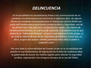 DELINCUENCIA
En la actualidad nos encontramos frente a las consecuencias de un
combate a la delincuencia sin estructura ni objetivos fijos, de alguna
forma ha resultado contraproducente el intento por demás fallido por
parte del Estado para proporcionar certeza jurídica y Seguridad, uno de
los fenómenos más notorios es el intento por abatir a los líderes de
carteles emblemáticos, lo cual lejos de controlar el problema crea lo que
llamaría yo “cabeza de Medusa”, ya que si recordamos el mito griego, si
se corta la cabeza de una de las serpientes de Medusa, crecen dos, es
decir, surgen dos nuevos carteles peleando entre ellos el poder a
cualquier costo.
Por otro lado la vulnerabilidad del Estado incide en la incredulidad del
pueblo en sus Instituciones, de alguna forma la falta de confianza aleja
al gobernado de buscar los medios legales para obtener la seguridad
jurídica, regresando a los antiguos tiempos de la Ley del Talión.
 