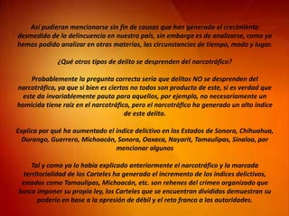 Así pudieran mencionarse sin fin de causas que han generado el crecimiento
desmedido de la delincuencia en nuestro país, sin embargo es de analizarse, como ya
hemos podido analizar en otras materias, las circunstancias de tiempo, modo y lugar.
¿Qué otros tipos de delito se desprenden del narcotráfico?
Probablemente la pregunta correcta sería que delitos NO se desprenden del
narcotráfico, ya que si bien es ciertos no todos son producto de este, si es verdad que
este da invariablemente pauta para aquellos, por ejemplo, no necesariamente un
homicida tiene raíz en el narcotráfico, pero el narcotráfico ha generado un alto índice
de este delito.
Explica por qué ha aumentado el índice delictivo en los Estados de Sonora, Chihuahua,
Durango, Guerrero, Michoacán, Sonora, Oaxaca, Nayarit, Tamaulipas, Sinaloa, por
mencionar algunos
Tal y como ya lo había explicado anteriormente el narcotráfico y la marcada
territorialidad de los Carteles ha generado el incremento de los índices delictivos,
estados como Tamaulipas, Michoacán, etc. son rehenes del crimen organizado que
busca imponer su propia ley, los Carteles que se encuentran divididos demuestran su
poderío en base a la opresión de débil y el reto franco a las autoridades.
 