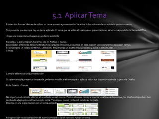5.1 AplicarTema
Existen dos formas básicas de aplicar un tema a nuestra presentación: hacerlo a la hora de crearla o cambiarlo posteriormente.
Ten presente que siempre hay un tema aplicado. El tema que se aplica al crear nuevas presentaciones es un tema por defecto llamado Office.
Crear una presentación basada en un tema existente
Para crear la presentación, hacemos clic en Archivo > Nuevo.
En unidades anteriores del curso tendíamos a crearla en blanco, en cambio en esta ocasión seleccionaremos la opción Temas.
Se desplegará un listado de temas. Selecciona el que tenga un diseño más apropiado y pulsa el botón Crear.
Temas
Cambiar el tema de una presentación
Si ya teníamos la presentación creada, podemos modificar el tema que se aplica a todas sus diapositivas desde la pestaña Diseño.
Ficha Diseño > Temas
No importa qué método utilices, el resultado será el mismo. Podrás observar como, al insertar una Nueva diapositiva, los diseños disponibles han
cambiado adaptándose al formato del tema. Y cualquier nuevo contenido tendrá su formato.
Diseños en una presentación con un tema aplicado
Para practicar estas operaciones te aconsejamos realizar el ejercicio Aplicar un tema.
 