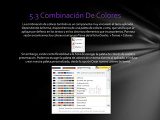 5.3 Combinación De Colores
La combinación de colores también es un componente muy vinculado al tema aplicado.
Dependiendo del tema, dispondremos de una paleta de colores u otra, que será la que se
aplique por defecto en los textos y en los distintos elementos que incorporemos. Por esta
razón encontramos los colores en el grupoTema de la ficha Diseño. >Temas > Colores
Sin embargo, existe cierta flexibilidad a la hora de escoger la paleta de colores de nuestra
presentación. Podemos escoger la paleta de colores de un tema distinto al aplicado, e incluso
crear nuestra paleta personalizada, desde la opción Crear nuevos colores del tema.
 