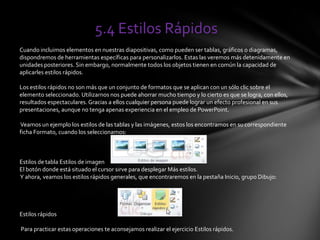 5.4 Estilos Rápidos
Cuando incluimos elementos en nuestras diapositivas, como pueden ser tablas, gráficos o diagramas,
dispondremos de herramientas específicas para personalizarlos. Estas las veremos más detenidamente en
unidades posteriores. Sin embargo, normalmente todos los objetos tienen en común la capacidad de
aplicarles estilos rápidos.
Los estilos rápidos no son más que un conjunto de formatos que se aplican con un sólo clic sobre el
elemento seleccionado. Utilizarnos nos puede ahorrar mucho tiempo y lo cierto es que se logra, con ellos,
resultados espectaculares. Gracias a ellos cualquier persona puede lograr un efecto profesional en sus
presentaciones, aunque no tenga apenas experiencia en el empleo de PowerPoint.
Veamos un ejemplo los estilos de las tablas y las imágenes, estos los encontramos en su correspondiente
ficha Formato, cuando los seleccionamos:
Estilos de tabla Estilos de imagen
El botón donde está situado el cursor sirve para desplegar Más estilos.
Y ahora, veamos los estilos rápidos generales, que encontraremos en la pestaña Inicio, grupo Dibujo:
Estilos rápidos
Para practicar estas operaciones te aconsejamos realizar el ejercicio Estilos rápidos.
 