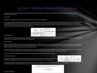 5.7 CrearY Modificar Diseños De Diapositivas
En el apartadoanterior vimos que desde la vista Patrón de diapositivaspodemosmodificarlos diseños de diapositiva, así como crear nuevos diseños. En este apartado
aprenderemos cómo hacerlo.
Crear diseño
Si creamos un diseño podremosescogerlo al insertar nuevas diapositivasen nuestra presentación.
Para hacerlo, pulsaremosel botón Insertar diseño en la ficha Patrón de diapositivas. Ten presente que, al igual que al crear nuevas diapositivas,se insertará tras aquella que esté
seleccionada. Excepto si se encuentra seleccionada la diapositivaprincipal, ya que en ese caso se insertará en último lugar, tras el resto de diseños. Otra forma de escoger la
posición en que ha de insertarse es hacer clic entre dos diapositivas.Se dibujaráuna línea entre ellas y ahí será donde se incluya. El orden no tiene especial relevancia, pero será el
que se tome en el menú Nueva diapositiva luego, en la vista normal.
grupo Editar patrón
Cuando creamos un diseño es importante darle un nombre descriptivo, de este modo lo identificaremos más rápidamente. Podemos hacerlo seleccionándolo y pulsando el botón
Cambiarnombre. Una pequeña ventanita nos permitirá especificarlo.
Modificar diseño
Podemos modificarel diseño tanto si lo hemos creado nosotros como si ya existía de forma predeterminada en el tema. En cada caso deberemos escoger la forma que más nos
interese, aunque lo ideal es mantener siempre los diseños preestablecidos. Si nos interesara realizar una modificaciónsobre uno de ellos, sería aconsejable duplicar la diapositiva
desde la vista patrón y trabajarsobre la copia. Así, conservaríamos ambas.
Las modificacionesque se pueden realizar son las mismas que ya vimos cuando aprendíamosa trabajarcon diapositivas. Podemos mover sus elementos, eliminarlos, copiarlos,
etc. Eso sí, deberás tener presente que no se pueden eliminar los diseños que están siendo utilizadosen alguna diapositiva de la presentación.
Para incluir los elementos editables que suelen componer los diseños, debemos utilizar la opción Insertar marcador.
Grupo Diseño del patrón
Si utilizáramosla pestaña Insertar lo que haríamossería incluir el propio objeto como fijo en el diseño, por ejemplo, una imagen o una fotografíaconcreta. Utilizando los
marcadores,conseguiremos disponer de un espacio que facilita la introducción de objetos . Insertar marcador
La opción Contenido es el cuadro que ya hemos visto en varias ocasiones, que incluye botones de todos los tipos de objeto: texto, imágenes, gráficos, tablas, SmartArt, clips
multimediao imágenes. En el ejemplo siguiente vemos el título que se inserta por defecto al crear un nuevo diseño y un objeto de tipo Contenido.
Diapositiva conobjetos
 