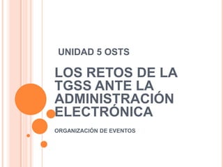 UNIDAD 5 OSTS LOS RETOS DE LA TGSS ANTE LA ADMINISTRACIÓN ELECTRÓNICA ORGANIZACIÓN DE EVENTOS 