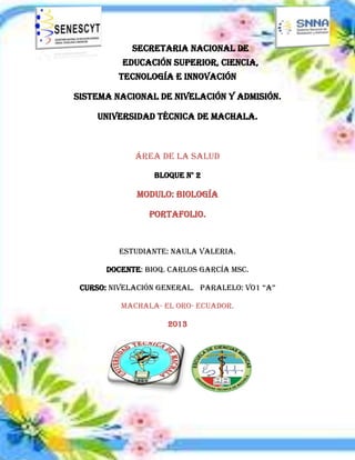 Secretaria Nacional de
Educación Superior, Ciencia,
Tecnología e Innovación
Sistema Nacional de Nivelación Y Admisión.
Universidad Técnica de Machala.
Área de la Salud
Bloque N° 2
Modulo: Biología
Portafolio.
Estudiante: Naula Valeria.
Docente: Bioq. Carlos García MsC.
Curso: NivelacióN GeNeral. Paralelo: vo1 “a”
Machala- El Oro- Ecuador.
2013
 