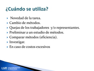  Novedad de la tarea.
 Cambio de métodos.
 Quejas de los trabajadores y/o representantes.
 Preliminar a un estudio de métodos.
 Comparar métodos (eficiencia).
 Investigar.
 En caso de costos excesivos
 