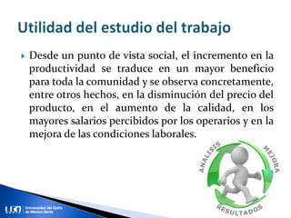  Desde un punto de vista social, el incremento en la
productividad se traduce en un mayor beneficio
para toda la comunidad y se observa concretamente,
entre otros hechos, en la disminución del precio del
producto, en el aumento de la calidad, en los
mayores salarios percibidos por los operarios y en la
mejora de las condiciones laborales.
 