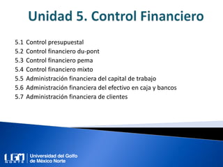 5.1 Control presupuestal
5.2 Control financiero du-pont
5.3 Control financiero pema
5.4 Control financiero mixto
5.5 Administración financiera del capital de trabajo
5.6 Administración financiera del efectivo en caja y bancos
5.7 Administración financiera de clientes
 