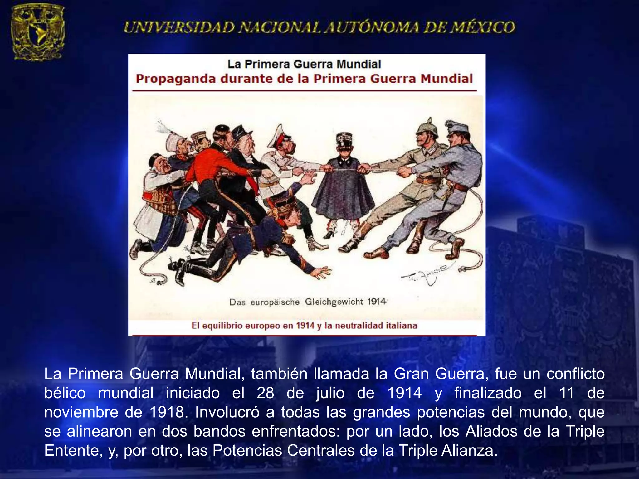La Primera Guerra Mundial, también llamada la Gran Guerra, fue un conflicto
bélico mundial iniciado el 28 de julio de 1914 y finalizado el 11 de
noviembre de 1918. Involucró a todas las grandes potencias del mundo, que
se alinearon en dos bandos enfrentados: por un lado, los Aliados de la Triple
Entente, y, por otro, las Potencias Centrales de la Triple Alianza.
 
