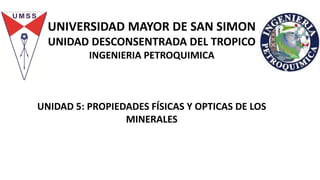 UNIVERSIDAD MAYOR DE SAN SIMON
UNIDAD DESCONSENTRADA DEL TROPICO
INGENIERIA PETROQUIMICA
UNIDAD 5: PROPIEDADES FÍSICAS Y OPTICAS DE LOS
MINERALES
 