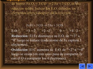 13
Ejemplo:Ejemplo: Comprobar que la reacción de formaciónComprobar que la reacción de formación
de hierro: Fede hierro: Fe22OO33 + 3 CO+ 3 CO →→ 2 Fe + 3 CO2 Fe + 3 CO22 es unaes una
reacción redox. Indicar los E.O. de todos losreacción redox. Indicar los E.O. de todos los
elementos antes y después de la reacciónelementos antes y después de la reacción
Fe2O3 + 3 CO → 2 Fe + 3 CO2
E.O.: +3 –2 +2 –2 0 +4 –2
ReducciónReducción: El Fe disminuye su E.O. de “+3” a
“0” luego se reduce (cada átomo de Fe captura 3
electrones).
Oxidación:Oxidación: El C aumenta su E.O. de “+2” a “+4”
luego se oxida (en este caso pasa de compartir 2e–
con el O a compartir los 4 electrones).
 