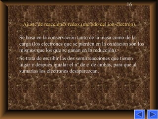 16
Ajuste de reacciones redox (método del ion-electrón)Ajuste de reacciones redox (método del ion-electrón)
Se basa en la conservación tanto de la masa como de la
carga (los electrones que se pierden en la oxidación son los
mismos que los que se ganan en la reducción).
Se trata de escribir las dos semirreacciones que tienen
lugar y después igualar el nº de e–
de ambas, para que al
sumarlas los electrones desaparezcan.
 