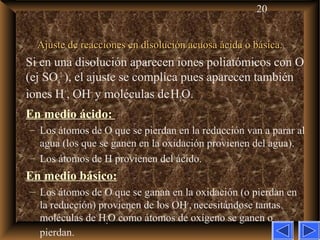 20
Ajuste de reacciones en disolución acuosa ácida o básica.Ajuste de reacciones en disolución acuosa ácida o básica.
Si en una disolución aparecen iones poliatómicos con O
(ej SO4
2–
), el ajuste se complica pues aparecen también
iones H+
, OH–
y moléculas deH2O.
En medio ácido:
– Los átomos de O que se pierdan en la reducción van a parar al
agua (los que se ganen en la oxidación provienen del agua).
– Los átomos de H provienen del ácido.
En medio básico:
– Los átomos de O que se ganan en la oxidación (o pierdan en
la reducción) provienen de los OH–
, necesitándose tantas
moléculas de H2O como átomos de oxígeno se ganen o
pierdan.
 