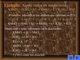 21
Ejemplo:Ejemplo: Ajuste redox en medio ácidoAjuste redox en medio ácido
KMnOKMnO44 + H+ H22SOSO44 + KI+ KI →→ MnSOMnSO44 + I+ I22 + K+ K22SOSO44 + H+ H22OO
Primera:Primera: Identificar los átomos que cambian su E.O.:
+1 +7 –2 +1 +6 –2 +1 –1 +2 +6 –2 0 +1 +6 –2 +1 –2
KMnO4 + H2SO4 + KI → MnSO4 + I2+ K2SO4 + H2O
Moléculas o iones existentes en la disolución:
– KMnO4→ K+
+ MnO4
–
– H2SO4→2 H+
+ SO4
2–
– KI → K+
+I–
– MnSO4→Mn2+
+ SO4
2–
– K2SO4→ 2K+
+ SO4
2–
– I2 y H2O están sin disociar.
 