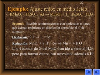 22
Ejemplo:Ejemplo: Ajuste redox en medio ácidoAjuste redox en medio ácido
KMnOKMnO44 + H+ H22SOSO44 + KI+ KI →→ MnSOMnSO44 + I+ I22 + K+ K22SOSO44 + H+ H22OO
Segunda:Segunda: Escribir semirreacciones con moléculas o iones
que existan realmente en disolución ajustando el nº de
átomos:
OxidaciónOxidación: 2 I–
→ I2 + 2e–
ReducciónReducción: MnO4
–
+ 8 H+
+ 5e–
→ Mn2+
+ 4 H2O
Los 4 átomos de O del MnO4
–
han ido a parar al H2O,
pero para formar ésta se han necesitado además 8 H+
.
 