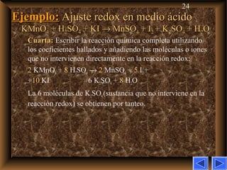 24
Ejemplo:Ejemplo: Ajuste redox en medio ácidoAjuste redox en medio ácido
KMnOKMnO44 + H+ H22SOSO44 + KI+ KI →→ MnSOMnSO44 + I+ I22 + K+ K22SOSO44 + H+ H22OO
Cuarta:Cuarta: Escribir la reacción química completa utilizando
los coeficientes hallados y añadiendo las moléculas o iones
que no intervienen directamente en la reacción redox:
2 KMnO4 + 8 H2SO4 → 2 MnSO4 + 5 I2+
+10 KI 6 K2SO4 + 8 H2O
La 6 moléculas de K2SO4(sustancia que no interviene en la
reacción redox) se obtienen por tanteo.
 