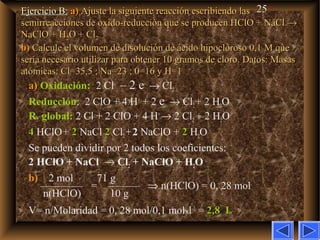 25Ejercicio B:Ejercicio B: a)a) Ajuste la siguiente reacción escribiendo lasAjuste la siguiente reacción escribiendo las
semirreacciones de oxido-reducción que se producen HClO + NaClsemirreacciones de oxido-reducción que se producen HClO + NaCl →→
NaClO + HNaClO + H22O + ClO + Cl22
b)b) Calcule el volumen de disolución de ácido hipocloroso 0,1Calcule el volumen de disolución de ácido hipocloroso 0,1 M queM que
sería necesario utilizar para obtener 10 gramos de cloro. Datos: Masassería necesario utilizar para obtener 10 gramos de cloro. Datos: Masas
atómicas: Cl=35,5 ; Na=23 ; 0=16 y H=1atómicas: Cl=35,5 ; Na=23 ; 0=16 y H=1
a)a) Oxidación: 2 Cl–
– 2 e–
→ Cl2
Reducción: 2 ClO–
+ 4 H+
+ 2 e–
→ Cl2+ 2 H2O
R. global: 2 Cl–
+ 2 ClO–
+ 4 H+
→ 2 Cl2 + 2 H2O
44 HClO+ 22 NaCl 22 Cl2+2 NaClO + 22 H2O
Se pueden dividir por 2 todos los coeficientes:
2 HClO + NaCl → Cl2 + NaClO + H2O
b)b) 2 mol 71 g
———— = ——— ⇒ n(HClO) = 0, 28 mol
n(HClO) 10 g
V= n/Molaridad = 0, 28 mol/0,1 molxl–1
= 2,8 L2,8 L
 