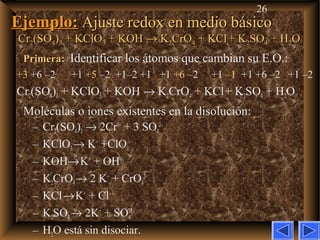 26
Ejemplo:Ejemplo: Ajuste redox en medio básicoAjuste redox en medio básico
CrCr22(SO(SO44))33 + KClO+ KClO33 + KOH+ KOH →→ KK22CrOCrO44 + KCl+ KCl + K+ K22SOSO44 + H+ H22OO
Primera:Primera: Identificar los átomos que cambian su E.O.:
+3 +6 –2 +1 +5 –2 +1–2 +1 +1 +6 –2 +1 –1 +1 +6 –2 +1 –2
Cr2(SO4)3 + KClO3 + KOH → K2CrO4 + KCl+ K2SO4 + H2O
Moléculas o iones existentes en la disolución:
– Cr2(SO4)3 → 2Cr3+
+ 3 SO4
2–
– KClO3→ K+
+ClO3
–
– KOH→K+
+ OH–
– K2CrO4→ 2 K+
+ CrO4
2–
– KCl→K+
+ Cl–
– K2SO4→ 2K+
+ SO4
2–
– H2O está sin disociar.
 