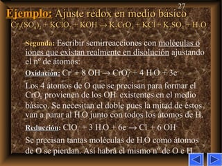 27
Ejemplo:Ejemplo: Ajuste redox en medio básicoAjuste redox en medio básico
CrCr22(SO(SO44))33 + KClO+ KClO33 + KOH+ KOH →→ KK22CrOCrO44 + KCl+ KCl + K+ K22SOSO44 + H+ H22OO
Segunda:Segunda: Escribir semirreacciones con moléculas o
iones que existan realmente en disolución ajustando
el nº de átomos:
OxidaciónOxidación: Cr3+
+ 8 OH–
→ CrO4
2–
+ 4 H2O + 3e–
Los 4 átomos de O que se precisan para formar el
CrO4
–
provienen de los OH–
existentes en el medio
básico. Se necesitan el doble pues la mitad de éstos
van a parar al H2O junto con todos los átomos de H.
ReducciónReducción: ClO3
–
+ 3 H2O + 6e–
→ Cl–
+ 6 OH–
Se precisan tantas moléculas de H2O como átomos
de O se pierdan. Así habrá el mismo nº de O e H.
 