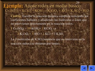 29
Ejemplo:Ejemplo: Ajuste redox en medio básicoAjuste redox en medio básico
CrCr22(SO(SO44))33 + KClO+ KClO33 + KOH+ KOH →→ KK22CrOCrO44 + KCl+ KCl + K+ K22SOSO44 + H+ H22OO
Cuarta:Cuarta: Escribir la reacción química completa utilizando los
coeficientes hallados y añadiendo las moléculas o iones que
no intervienen directamente en la reacción redox:
1 Cr2(SO4)3 + 10 KOH + 1 KClO3 →
2 K2CrO4 + 5 H2O + 1 KCl + 3 K2SO4
La 3 moléculas de K2SO4 (sustancia que no interviene en la
reacción redox) se obtienen por tanteo.
 