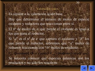 30
Valoración redoxValoración redox
Es similar a la valoración ácido base.
Hay que determinar el número de moles de especie
oxidante y reductora que reaccionan entre sí.
El nº de moles de e−
que pierde el oxidante es igual a
los que gana el reductor.
Si “a” es el nº de e−
que captura el oxidante y “b” los
que pierde el reductor, sabremos que “a” moles de
reductor reaccionan con “b” moles de oxidante.
Se necesita conocer qué especies químicas son los
productos y no sólo los reactivos.
- -
( nº e perd) (nº e gan.)×[ ]× = ×[ ]×ox redV oxidante b V reductor a
 
