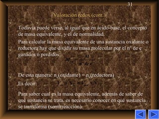 31
Valoración redox (cont.)Valoración redox (cont.)
Todavía puede verse, al igual que en ácido-base, el concepto
de masa equivalente, y el de normalidad.
Para calcular la masa equivalente de una sustancia oxidante o
reductora hay que dividir su masa molecular por el nº de e–
ganados o perdidos:
De esta manera: neq(oxidante) = neq(reductora)
Es decir:
Para saber cual es la masa equivalente, además de saber de
qué sustancia se trata, es necesario conocer en qué sustancia
se transforma (semirreacción).
× = ×ox ox red redV N V N
=
º
eq
M
M
n dee−
 