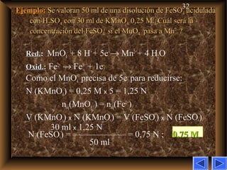 32
Ejemplo:Ejemplo: Se valoran 50 ml de una disolución de FeSOSe valoran 50 ml de una disolución de FeSO44 aciduladaacidulada
con Hcon H22SOSO44 con 30 ml de KMnOcon 30 ml de KMnO44 0,25 M.¿Cuál será la0,25 M.¿Cuál será la
concentración del FeSOconcentración del FeSO44 si el MnOsi el MnO44
––
pasa a Mnpasa a Mn2+2+
??
Red.Red.: MnO4
–
+ 8 H+
+ 5e–
→ Mn2+
+ 4 H2O
Oxid.Oxid.:: Fe2+
→ Fe3+
+ 1e–
Como el MnO4
–
precisa de 5e–
para reducirse:
N (KMnO4) = 0,25 M x 5 = 1,25 N
neq(MnO4
–
) = neq(Fe2+
)
V (KMnO4) x N (KMnO4) = V (FeSO4) x N (FeSO4)
30 ml x 1,25 N
N (FeSO4) = —————— = 0,75 N ; 0,75 M0,75 M
50 ml
 