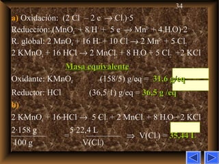 34
a) Oxidación: (2 Cl–
– 2 e–
→ Cl2)·5
Reducción: (MnO4
–
+ 8 H+
+ 5 e–
→ Mn2+
+ 4 H2O)·2
R. global: 2 MnO4
–
+ 16 H+
+ 10 Cl–
→ 2 Mn2+
+ 5 Cl2
2 KMnO4 + 16 HCl → 2 MnCl2 + 8 H2O + 5 Cl2 +2 KCl
Masa equivalenteMasa equivalente
Oxidante: KMnO4 (158/5) g/eq = 31,6 g/eq31,6 g/eq
Reductor: HCl (36,5/1) g/eq = 36,5 g /eq36,5 g /eq
b)
2 KMnO4 + 16 HCl → 5 Cl2 + 2 MnCl2 + 8 H2O +2 KCl
2·158 g 5·22,4 L
———— = ———— ⇒ V(Cl2) = 35,44 L35,44 L
100 g V(Cl2)
 