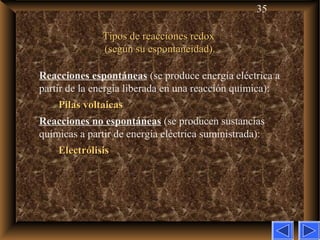 35
Tipos de reacciones redoxTipos de reacciones redox
(según su espontaneidad).(según su espontaneidad).
Reacciones espontáneas (se produce energía eléctrica a
partir de la energía liberada en una reacción química):
Pilas voltaicasPilas voltaicas
Reacciones no espontáneas (se producen sustancias
químicas a partir de energía eléctrica suministrada):
ElectrólisisElectrólisis
 