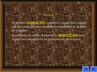 4
HistoriaHistoria
El término OXIDACIÓN comenzó a usarse para indicar
que un compuesto incrementaba la proporción de átomos
de Oxígeno.
Igualmente, se utilizó el termino de REDUCCIÓN para
indicar una disminución en la proporción de oxígeno.
 