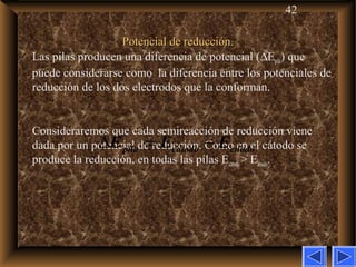 42
Potencial de reducción.Potencial de reducción.
Las pilas producen una diferencia de potencial (∆Epila) que
puede considerarse como la diferencia entre los potenciales de
reducción de los dos electrodos que la conforman.
Consideraremos que cada semireacción de reducción viene
dada por un potencial de reducción. Como en el cátodo se
produce la reducción, en todas las pilas Ecatodo> Eánodo.
∆ = −pila catodo cnodoE E E
 