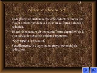 43
Potencial de reducción (cont).Potencial de reducción (cont).
Cada pareja de sustancia oxidante-reductora tendrá una
mayor o menor tendencia a estar en su forma oxidada o
reducida.
El que se encuentre en una u otra forma dependerá de la
otra pareja de sustancia oxidante-reductora.
¿Qué especie se reducirá?
Sencillamente, la que tenga un mayor potencial de
reducción.
 